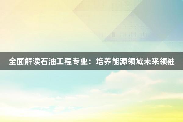 全面解读石油工程专业：培养能源领域未来领袖