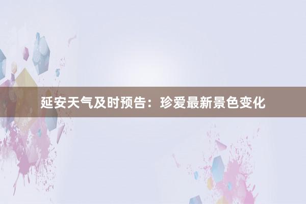 延安天气及时预告：珍爱最新景色变化